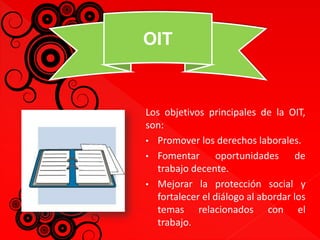 OIT 
Los objetivos principales de la OIT, 
son: 
• Promover los derechos laborales. 
• Fomentar oportunidades de 
trabajo decente. 
• Mejorar la protección social y 
fortalecer el diálogo al abordar los 
temas relacionados con el 
trabajo. 
 