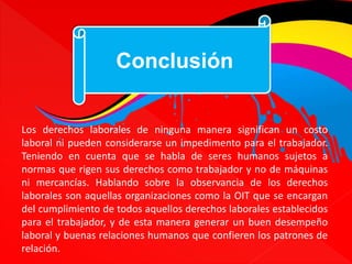 Conclusión 
Los derechos laborales de ninguna manera significan un costo 
laboral ni pueden considerarse un impedimento para el trabajador. 
Teniendo en cuenta que se habla de seres humanos sujetos a 
normas que rigen sus derechos como trabajador y no de máquinas 
ni mercancías. Hablando sobre la observancia de los derechos 
laborales son aquellas organizaciones como la OIT que se encargan 
del cumplimiento de todos aquellos derechos laborales establecidos 
para el trabajador, y de esta manera generar un buen desempeño 
laboral y buenas relaciones humanos que confieren los patrones de 
relación. 
 