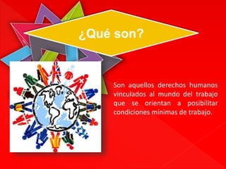 ¿Qué son? 
Son aquellos derechos humanos 
vinculados al mundo del trabajo 
que se orientan a posibilitar 
condiciones mínimas de trabajo. 
 