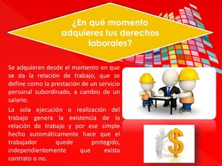 ¿En qué momento 
adquieres tus derechos 
laborales? 
Se adquieren desde el momento en que 
se da la relación de trabajo, que se 
define como la prestación de un servicio 
personal subordinado, a cambio de un 
salario. 
La sola ejecución o realización del 
trabajo genera la existencia de la 
relación de trabajo y por ese simple 
hecho automáticamente hace que el 
trabajador quede protegido, 
independientemente que exista 
contrato o no. 
 