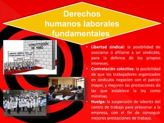 Derechos 
humanos laborales 
fundamentales 
• Libertad sindical: la posibilidad de 
asociarse o afiliarse a un sindicato, 
para la defensa de los propios 
intereses. 
• Contratación colectiva: la posibilidad 
de que los trabajadores organizados 
en sindicato negocien con el patrón 
mayor, y mejoren las prestaciones de 
las que establece la ley como 
mínimas. 
• Huelga: la suspensión de labores del 
centro de trabajo para presionar a la 
empresa, con el fin de conseguir 
mejores prestaciones de trabajo. 
 