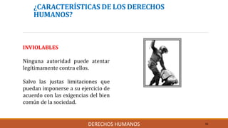 ¿CARACTERÍSTICAS DE LOS DERECHOS
HUMANOS?
INVIOLABLES
Ninguna autoridad puede atentar
legítimamente contra ellos.
Salvo las justas limitaciones que
puedan imponerse a su ejercicio de
acuerdo con las exigencias del bien
común de la sociedad.
10DERECHOS HUMANOS
 