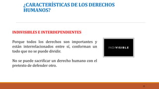 ¿CARACTERÍSTICAS DE LOS DERECHOS
HUMANOS?
INDIVISIBLES E INTERDEPENDIENTES
Porque todos los derechos son importantes y
están interrelacionados entre sí, conforman un
todo que no se puede dividir.
No se puede sacrificar un derecho humano con el
pretexto de defender otro.
11
 