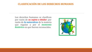 Los derechos humanos se clasifican
por razón de su sujeto o titular; por
razón de la naturaleza de la materia
que regulan y por el momento
histórico en que fueron reconocidos.
CLASIFICACIÓN DE LOS DERECHOS HUMANOS
 