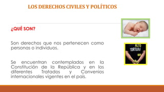 LOS DERECHOS CIVILES Y POLÍTICOS
¿QUÉ SON?
Son derechos que nos pertenecen como
personas o individuos.
Se encuentran contemplados en la
Constitución de la República y en los
diferentes Tratados y Convenios
internacionales vigentes en el país.
 