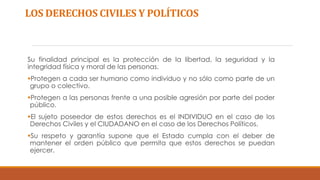 LOS DERECHOS CIVILES Y POLÍTICOS
Su finalidad principal es la protección de la libertad, la seguridad y la
integridad física y moral de las personas.
Protegen a cada ser humano como individuo y no sólo como parte de un
grupo o colectivo.
Protegen a las personas frente a una posible agresión por parte del poder
público.
El sujeto poseedor de estos derechos es el INDIVIDUO en el caso de los
Derechos Civiles y el CIUDADANO en el caso de los Derechos Políticos.
Su respeto y garantía supone que el Estado cumpla con el deber de
mantener el orden público que permita que estos derechos se puedan
ejercer.
 