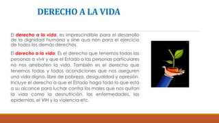 DERECHO A LA VIDA
El derecho a la vida, es imprescindible para el desarrollo
de la dignidad humana y sine qua non para el ejercicio
de todos los demás derechos.
El derecho a la vida: Es el derecho que tenemos todas las
personas a vivir y que el Estado o las personas particulares
no nos arrebaten la vida. También es el derecho que
tenemos todas y todos acondiciones que nos aseguren
una vida digna, libre de pobreza, desigualdad y opresión.
Incluye el derecho a que el Estado haga todo lo que está
a su alcance para luchar contra los males que nos quitan
la vida como la desnutrición, las enfermedades, las
epidemias, el VIH y la violencia etc.
 