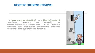 DERECHO LIBERTAD PERSONAL
Los derechos a la integridad y a la libertad personal
constituyen derechos que demuestran la
interdependencia e indivisibilidad de los derechos
humanos, pues ellos suelen denominarse derechos
necesarios para ejercitar otros derechos.
 