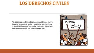 LOS DERECHOS CIVILES
“Se declara punible toda discriminación por motivo
de raza, sexo, clase social y cualquier otra lesiva a
la dignidad humana” Todas las personas, hombres
y mujeres tenemos los mismos derechos.
 