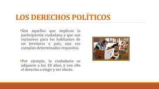 LOS DERECHOS POLÍTICOS
Son aquellos que implican la
participación ciudadana y que son
exclusivos para los habitantes de
un territorio o país, una vez
cumplan determinados requisitos.
Por ejemplo, la ciudadanía se
adquiere a los 18 años, y con ello
el derecho a elegir y ser electo.
 