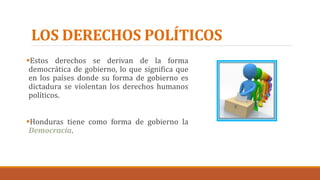 LOS DERECHOS POLÍTICOS
Estos derechos se derivan de la forma
democrática de gobierno, lo que significa que
en los países donde su forma de gobierno es
dictadura se violentan los derechos humanos
políticos.
Honduras tiene como forma de gobierno la
Democracia.
 