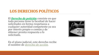 LOS DERECHOS POLÍTICOS
El Derecho de petición consiste en que
toda persona tiene la facultad de hacer
solicitudes en forma respetuosa a
cualquier autoridad competente ya sea
por interés propio o común y de
obtener pronta respuesta a lo
solicitado.
En el plano judicial, este derecho recibe
el nombre de derecho de acción.
 