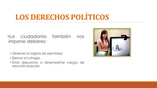LOS DERECHOS POLÍTICOS
La ciudadanía también nos
impone deberes:
 Obtener la tarjeta de identidad
 Ejercer el sufragio
 Estar dispuestos a desempeñar cargos de
elección popular
 