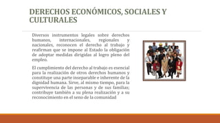 DERECHOS ECONÓMICOS, SOCIALES Y
CULTURALES
Diversos instrumentos legales sobre derechos
humanos, internacionales, regionales y
nacionales, reconocen el derecho al trabajo y
reafirman que se impone al Estado la obligación
de adoptar medidas dirigidas al logro pleno del
empleo.
El cumplimiento del derecho al trabajo es esencial
para la realización de otros derechos humanos y
constituye una parte inseparable e inherente de la
dignidad humana. Sirve, al mismo tiempo, para la
supervivencia de las personas y de sus familias;
contribuye también a su plena realización y a su
reconocimiento en el seno de la comunidad
 