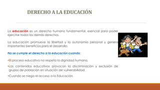DERECHO A LA EDUCACIÓN
La educación es un derecho humano fundamental, esencial para poder
ejercitar todos los demás derechos.
La educación promueve la libertad y la autonomía personal y genera
importantes beneficios para el desarrollo.
No se cumple el derecho a la educación cuando:
El proceso educativo no respeta la dignidad humana.
Los contenidos educativos provocan la discriminación y exclusión de
grupos de población en situación de vulnerabilidad.
Cuando se niega el acceso a la Educación.
 