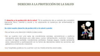 DERECHO A LA PROTECCIÓN DE LA SALUD
El derecho a la protección de la salud: “Es la existencia de un estado de completo
bienestar físico, mental y social y no solamente la ausencia de enfermedad o
dolencia”
Se viola nuestro derecho de protección a la salud cuando:
No se tiene una atención médica adecuada.
No se cuenta con una serie de condiciones sociales, económicas y políticas
necesarias para alcanzar una vida sana, como: alimentación, nutrición, vivienda,
acceso al agua potable, condiciones sanitarias, trabajo seguro, medio ambiente
sano, educación y participación en la toma de decisiones sobre las acciones del
gobierno a nivel local y nacional.
Los hospitales públicos no cuentan con los medicamentos esenciales.
 