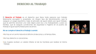 DERECHO AL TRABAJO
El Derecho al Trabajo es el derecho que tiene toda persona aun trabajo
libremente escogido o aceptado, sin ningún tipo de discriminación, que le
asegure un pago equitativo, bajo el principio de igual salario por igual trabajo,
que le permita alcanzar una vida digna para las y los trabajadores y para sus
familias, que le asegure condiciones de seguridad e higiene en el puesto de
trabajo e igual oportunidad para ascensos.
No se cumple el derecho al trabajo cuando:
No hay en el centro laboral el disfrute al descanso y al tiempo libre.
No hay derecho a vacaciones.
Las mujeres reciben un salario inferior al de los hombres por realizar el mismo
trabajo.
 