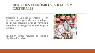 DERECHOS ECONÓMICOS, SOCIALES Y
CULTURALES
Mediante el Derecho al Trabajo el ser
humano puede gozar de una vida digna,
por lo cual el Estado debe apoyarnos en
garantizar que tengamos los medios para
lograrlo.
Cualquier forma honesta de trabajo
dignifica al hombre.
 