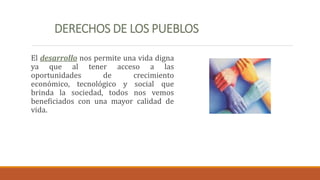 DERECHOS DE LOS PUEBLOS
El desarrollo nos permite una vida digna
ya que al tener acceso a las
oportunidades de crecimiento
económico, tecnológico y social que
brinda la sociedad, todos nos vemos
beneficiados con una mayor calidad de
vida.
 