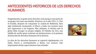 ANTECEDENTES HISTORICOS DE LOS DERECHOS
HUMANOS
DERECHOS HUMANOS 4
Originalmente, la gente tenia derechos solo porque eran parte de
un grupo, tal como una familia. Entonces en el año 539 a. C, Ciro
el Grande, después de conquistar la ciudad de Babilonia, hizo
algo totalmente inesperado, el libero a todos los esclavos para
que regresaran a sus hogares. Mas adelante, el declaro que la
gente debe escoger su propia religión. El Cilindro de Ciro, una
tablilla de arcilla quien contenía sus declaraciones, es la primera
declaración de derechos humanos de la historia.
La idea de los derechos humanos se esparció rápidamente a la
India, Grecia y eventualmente a Roma. Los avances más
importantes desde aquel entonces han incluido:
 