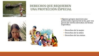 DERECHOS QUE REQUIEREN
UNA PROTECCIÓN ESPECIAL
Algunos grupos merecen una
protección especial de la ley, por eso
gozan de ciertos derechos en forma
específica:
 Derechos de la mujer
 Derechos de la niñez
 Derechos de las etnias
 