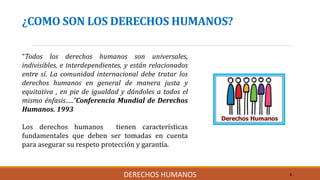 ¿COMO SON LOS DERECHOS HUMANOS?
“Todos los derechos humanos son universales,
indivisibles, e interdependientes, y están relacionados
entre sí. La comunidad internacional debe tratar los
derechos humanos en general de manera justa y
equitativa , en pie de igualdad y dándoles a todos el
mismo énfasis…..”Conferencia Mundial de Derechos
Humanos. 1993
Los derechos humanos tienen características
fundamentales que deben ser tomadas en cuenta
para asegurar su respeto protección y garantía.
6DERECHOS HUMANOS
 
