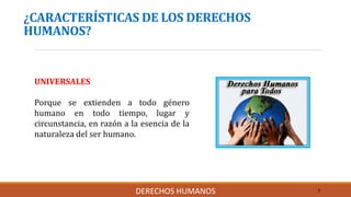 ¿CARACTERÍSTICAS DE LOS DERECHOS
HUMANOS?
UNIVERSALES
Porque se extienden a todo género
humano en todo tiempo, lugar y
circunstancia, en razón a la esencia de la
naturaleza del ser humano.
7DERECHOS HUMANOS
 