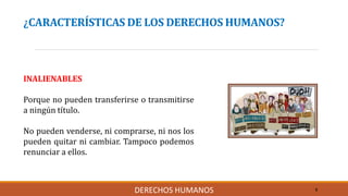 ¿CARACTERÍSTICAS DE LOS DERECHOS HUMANOS?
INALIENABLES
Porque no pueden transferirse o transmitirse
a ningún título.
No pueden venderse, ni comprarse, ni nos los
pueden quitar ni cambiar. Tampoco podemos
renunciar a ellos.
9DERECHOS HUMANOS
 