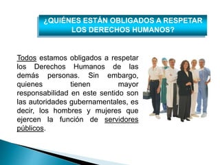 ¿QUIÉNES ESTÁN OBLIGADOS A RESPETAR 
LOS DERECHOS HUMANOS? 
Todos estamos obligados a respetar 
los Derechos Humanos de las 
demás personas. Sin embargo, 
quienes tienen mayor 
responsabilidad en este sentido son 
las autoridades gubernamentales, es 
decir, los hombres y mujeres que 
ejercen la función de servidores 
públicos. 
 