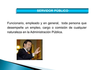 SERVIDOR PÚBLICO 
Funcionario, empleado y en general, toda persona que 
desempeñe un empleo, cargo o comisión de cualquier 
naturaleza en la Administración Pública. 
 
