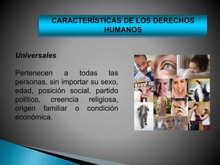 CARACTERÍSTICAS DE LOS DERECHOS 
Universales 
HUMANOS 
Pertenecen a todas las 
personas, sin importar su sexo, 
edad, posición social, partido 
político, creencia religiosa, 
origen familiar o condición 
económica. 
 