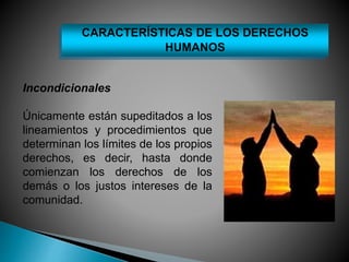 CARACTERÍSTICAS DE LOS DERECHOS 
Incondicionales 
HUMANOS 
Únicamente están supeditados a los 
lineamientos y procedimientos que 
determinan los límites de los propios 
derechos, es decir, hasta donde 
comienzan los derechos de los 
demás o los justos intereses de la 
comunidad. 
 
