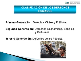 CLASIFICACIÓN DE LOS DERECHOS 
HUMANOS 
Primera Generación: Derechos Civiles y Políticos. 
Segunda Generación: Derechos Económicos, Sociales 
y Culturales. 
Tercera Generación: Derechos de los Pueblos. 
 