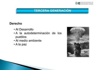 Derecho 
TERCERA GENERACIÓN 
• Al Desarrollo 
• A la autodeterminación de los 
pueblos 
• Al medio ambiente 
• A la paz 
 