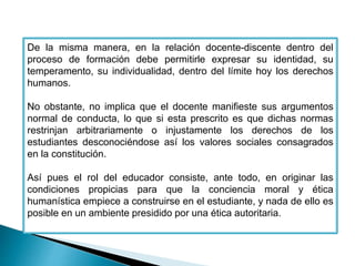 De la misma manera, en la relación docente-discente dentro del 
proceso de formación debe permitirle expresar su identidad, su 
temperamento, su individualidad, dentro del límite hoy los derechos 
humanos. 
No obstante, no implica que el docente manifieste sus argumentos 
normal de conducta, lo que si esta prescrito es que dichas normas 
restrinjan arbitrariamente o injustamente los derechos de los 
estudiantes desconociéndose así los valores sociales consagrados 
en la constitución. 
Así pues el rol del educador consiste, ante todo, en originar las 
condiciones propicias para que la conciencia moral y ética 
humanística empiece a construirse en el estudiante, y nada de ello es 
posible en un ambiente presidido por una ética autoritaria. 
 