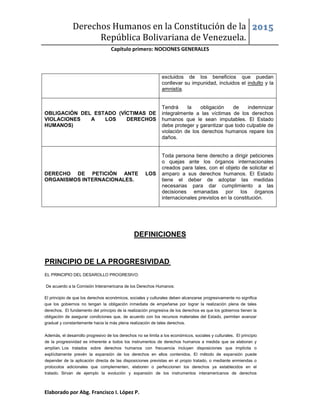 Derechos Humanos en la Constitución de la
República Bolivariana de Venezuela.
2015
Capítulo primero: NOCIONES GENERALES
Elaborado por Abg. Francisco I. López P.
DEFINICIONES
PRINCIPIO DE LA PROGRESIVIDAD:
EL PRINCIPIO DEL DESAROLLO PROGRESIVO:
De acuerdo a la Comisión Interamericana de los Derechos Humanos:
El principio de que los derechos económicos, sociales y culturales deben alcanzarse progresivamente no significa
que los gobiernos no tengan la obligación inmediata de empeñarse por lograr la realización plena de tales
derechos. El fundamento del principio de la realización progresiva de los derechos es que los gobiernos tienen la
obligación de asegurar condiciones que, de acuerdo con los recursos materiales del Estado, permitan avanzar
gradual y constantemente hacia la más plena realización de tales derechos.
Además, el desarrollo progresivo de los derechos no se limita a los económicos, sociales y culturales. El principio
de la progresividad es inherente a todos los instrumentos de derechos humanos a medida que se elaboran y
amplían. Los tratados sobre derechos humanos con frecuencia incluyen disposiciones que implícita o
explícitamente prevén la expansión de los derechos en ellos contenidos. El método de expansión puede
depender de la aplicación directa de las disposiciones previstas en el propio tratado, o mediante enmiendas o
protocolos adicionales que complementen, elaboren o perfeccionen los derechos ya establecidos en el
tratado. Sirvan de ejemplo la evolución y expansión de los instrumentos interamericanos de derechos
excluidos de los beneficios que puedan
conllevar su impunidad, incluidos el indulto y la
amnistía.
OBLIGACIÓN DEL ESTADO (VÍCTIMAS DE
VIOLACIONES A LOS DERECHOS
HUMANOS)
Tendrá la obligación de indemnizar
integralmente a las víctimas de los derechos
humanos que le sean imputables. El Estado
debe proteger y garantizar que todo culpable de
violación de los derechos humanos repare los
daños.
DERECHO DE PETICIÓN ANTE LOS
ORGANISMOS INTERNACIONALES.
Toda persona tiene derecho a dirigir peticiones
o quejas ante los órganos internacionales
creados para tales, con el objeto de solicitar el
amparo a sus derechos humanos. El Estado
tiene el deber de adoptar las medidas
necesarias para dar cumplimiento a las
decisiones emanadas por los órganos
internacionales previstos en la constitución.
 