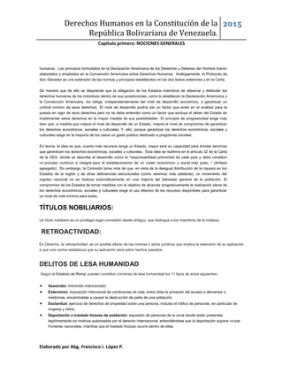 Derechos Humanos en la Constitución de la
República Bolivariana de Venezuela.
2015
Capítulo primero: NOCIONES GENERALES
Elaborado por Abg. Francisco I. López P.
humanos. Los principios formulados en la Declaración Americana de los Derechos y Deberes del Hombre fueron
elaborados y ampliados en la Convención Americana sobre Derechos Humanos. Análogamente, el Protocolo de
San Salvador es una extensión de las normas y principios establecidos en los dos textos anteriores y en la Carta.
De manera que de ello se desprende que la obligación de los Estados miembros de observar y defender los
derechos humanos de los individuos dentro de sus jurisdicciones, como lo establecen la Declaración Americana y
la Convención Americana, los obliga, independientemente del nivel de desarrollo económico, a garantizar un
umbral mínimo de esos derechos. El nivel de desarrollo podría ser un factor que entre en el análisis para la
puesta en vigor de esos derechos pero no se debe entender como un factor que excluya el deber del Estado de
implementar estos derechos en la mayor medida de sus posibilidades. El principio de progresividad exige más
bien que, a medida que mejora el nivel de desarrollo de un Estado, mejore el nivel de compromiso de garantizar
los derechos económicos, sociales y culturales. Y, ello, porque garantizar los derechos económicos, sociales y
culturales exige en la mayoría de los casos un gasto público destinado a programas sociales.
En teoría, la idea es que, cuanto más recursos tenga un Estado, mayor será su capacidad para brindar servicios
que garanticen los derechos económicos, sociales y culturales. Esta idea se reafirma en el artículo 32 de la Carta
de la OEA, donde se describe el desarrollo como la "responsabilidad primordial de cada país y debe constituir
un proceso continuo e integral para el establecimiento de un orden económico y social más justo..." (énfasis
agregado). Sin embargo, la Comisión toma nota de que, en vista de la desigual distribución de la riqueza en los
Estados de la región y de otras deficiencias estructurales (como veremos más adelante), un incremento del
ingreso nacional no se traduce automáticamente en una mejoría del bienestar general de la población. El
compromiso de los Estados de tomar medidas con el objetivo de alcanzar progresivamente la realización plena de
los derechos económicos, sociales y culturales exige el uso efectivo de los recursos disponibles para garantizar
un nivel de vida mínimo para todos.
TÍTULOS NOBILIARIOS:
Un título nobiliario es un privilegio legal concedido desde antiguo, que distingue a los miembros de la nobleza.
RETROACTIVIDAD:
En Derecho, la retroactividad, es un posible efecto de las normas o actos jurídicos que implica la extensión de su aplicación
a que una norma establezca que su aplicación será sobre hechos pasados.
DELITOS DE LESA HUMANIDAD:
Según el Estatuto de Roma, pueden constituir crímenes de lesa humanidad los 11 tipos de actos siguientes:
 Asesinato: homicidio intencionado.
 Exterminio: imposición intencional de condiciones de vida, entre otras la privación del acceso a alimentos o
medicinas, encaminadas a causar la destrucción de parte de una población.
 Esclavitud: ejercicio de derechos de propiedad sobre una persona, incluido el tráfico de personas, en particular de
mujeres y niños;
 Deportación o traslado forzoso de población: expulsión de personas de la zona donde están presentes
legítimamente sin motivos autorizados por el derecho internacional, entendiéndose que la deportación supone cruzar
fronteras nacionales, mientras que el traslado forzoso ocurre dentro de ellas.
 