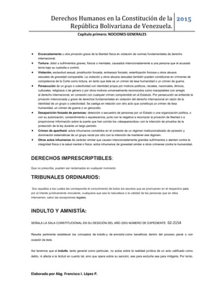 Derechos Humanos en la Constitución de la
República Bolivariana de Venezuela.
2015
Capítulo primero: NOCIONES GENERALES
Elaborado por Abg. Francisco I. López P.
 Encarcelamiento u otra privación grave de la libertad física en violación de normas fundamentales de derecho
internacional.
 Tortura: dolor o sufrimientos graves, físicos o mentales, causados intencionadamente a una persona que el acusado
tenía bajo su custodia o control.
 Violación, esclavitud sexual, prostitución forzada, embarazo forzado, esterilización forzosa u otros abusos
sexuales de gravedad comparable. La violación y otros abusos sexuales también pueden constituirse en crímenes de
competencia de la Corte como tortura, en tanto que éste es un crimen de lesa humanidad o un crimen de guerra.
 Persecución de un grupo o colectividad con identidad propia por motivos políticos, raciales, nacionales, étnicos,
culturales, religiosos o de género o por otros motivos universalmente reconocidos como inaceptables con arreglo
al derecho internacional, en conexión con cualquier crimen comprendido en el Estatuto. Por persecución se entiende la
privación intencionada y grave de derechos fundamentales en violación del derecho internacional en razón de la
identidad de un grupo o colectividad. Se castiga en relación con otro acto que constituya un crimen de lesa
humanidad, un crimen de guerra o un genocidio.
 Desaparición forzada de personas: detención o secuestro de personas por un Estado o una organización política, o
con su autorización, consentimiento o aquiescencia, junto con la negativa a reconocer la privación de libertad o a
proporcionar información sobre la suerte que han corrido los «desaparecidos» con la intención de privarlos de la
protección de la ley durante un largo periodo.
 Crimen de apartheid: actos inhumanos cometidos en el contexto de un régimen institucionalizado de opresión y
dominación sistemáticas de un grupo racial por otro con la intención de mantener ese régimen.
 Otros actos inhumanos de carácter similar que causen intencionadamente grandes sufrimientos o atenten contra la
integridad física o la salud mental o física: actos inhumanos de gravedad similar a otros crímenes contra la humanidad.
DERECHOS IMPRESCRIPTIBLES:
Que no prescribe, pueden ser reclamados en cualquier momento
TRIBUNALES ORDINARIOS:
Son aquellos a los cuales les corresponde el conocimiento de todos los asuntos que se promueven en el respectivo país,
por el interés jurídicamente vinculante, cualquiera que sea la naturaleza o la calidad de las personas que en ellos
intervienen, salvo las excepciones legales.
INDULTO Y AMNISTÍA:
SEÑALA LA SALA CONSTITUCIONAL EN SU DESICIÓN DEL AÑO 2003 NÚMERO DE EXPEDIENTE 02-2154
Resulta pertinente establecer los conceptos de indulto y de amnistía como beneficios dentro del proceso penal o con
ocasión de éste.
Así tenemos que el indulto, tanto general como particular, no actúa sobre la realidad jurídica de un acto calificado como
delito, ni afecta a la ilicitud en cuanto tal, sino que opera sobre su sanción, sea para excluirla sea para mitigarla. Por tanto,
 