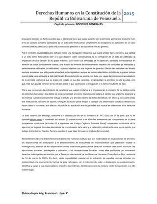 Derechos Humanos en la Constitución de la
República Bolivariana de Venezuela.
2015
Capítulo primero: NOCIONES GENERALES
Elaborado por Abg. Francisco I. López P.
presupone siempre un hecho punible que, a diferencia de lo que puede suceder con la amnistía, permanece incólume. Con
él no se censura la norma calificadora de un acto como ilícito penal; simplemente se excepciona su aplicación en un caso
concreto (indulto particular) o para una pluralidad de personas o de supuestos (indulto general).
Por el contrario, la amnistía suele definirse como una derogación retroactiva que puede afectar bien a la norma que califica
a un acto como ilícito penal, bien a la que dispone -como consecuencia de la verificación de un acto así calificado- la
imposición de una sanción. En su grado máximo, y en honor a la etimología de la expresión, comporta la inexistencia en
derecho de actos jurídicamente ciertos, una suerte de amnesia del ordenamiento respecto de conductas ya realizadas y
perfectamente calificadas (o calificables) –tipicidad objetiva- por sus órganos de garantía. Efectos tan radicales han llevado
siempre a sostener que sólo puede actuarla el poder legislativo, aunque es común adscribirla a la órbita de la gracia, incluso
cuando ésta viene atribuida al Jefe del Estado. Esa adscripción se explica, sin duda, por causa del componente exculpatorio
de la amnistía -común al que es propio del indulto en sus dos variantes-; en propiedad, la amnistía no sólo exculpa, sino
que, más aún, puede eliminar de raíz el acto sobre el que se proyecta la inculpación o la norma resultante de ésta.
Por lo que concierne a la prohibición de beneficios que puedan conllevar a la impunidad en la comisión de los delitos contra
los derechos humanos y los delitos de lesa humanidad, el mismo Constituyente aclara el sentido que pretende asignarle a
los mismos cuando expresamente incluye el indulto y la amnistía dentro de dichos beneficios. En efecto y por cuanto estas
dos instituciones, tal como se apuntó, extinguen la acción penal dirigida a castigar una determinada conducta delictiva y/o
hacen cesar la condena y sus efectos, se prohíbe su aplicación ante la gravedad que implica las violaciones a los derechos
humanos.
La Sala observa, sin embargo, conforme a lo decidido por ella en su Sentencia n° 1472/2002 del 27 de junio, que no es
oponible stricto sensu el contenido del artículo 29 constitucional a las fórmulas alternativas del cumplimiento de la pena
(suspensión condicional [artículos 42 y siguientes del Código Orgánico Procesal Penal], suspensión condicional de la
ejecución de la pena, fórmulas alternativas del cumplimiento de la pena y la redención judicial de la pena por el estudio y el
trabajo -Libro Quinto, Capítulo Tercero eiusdem-), pues tales fórmulas no implican la impunidad.
Recientemente la Corte Interamericana de Derechos Humanos sostuvo que son inadmisibles las disposiciones de amnistía,
las disposiciones de prescripción y el establecimiento de excluyentes de responsabilidad que pretendan impedir la
investigación y sanción de los responsables de las violaciones graves de los derechos humanos tales como la tortura, las
ejecuciones sumarias, extralegales o arbitrarias y las desapariciones forzadas, todas ellas prohibidas por contravenir
derechos inderogables reconocidos por el Derecho Internacional de los Derechos Humanos (Caso Barrios Altos, sentencia
de 14 de marzo de 2001). Es decir, existe imposibilidad material en la aplicación de aquellas normas dictadas con
posterioridad a la ocurrencia de hechos de esta naturaleza, con la intención de vedar u obstaculizar su esclarecimiento,
identificar y juzgar a sus responsables e impedir a las víctimas y familiares conocer la verdad y recibir la reparación, si a ello
hubiere lugar.
 