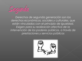  Derechos de segunda generación son los
derechos económicos, sociales y culturales, que
están vinculados con el principio de igualdad.
Exigen para su realización efectiva de la
intervención de los poderes públicos, a través de
prestaciones y servicios públicos
 
