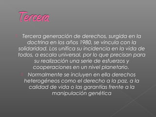 Tercera generación de derechos, surgida en la
doctrina en los años 1980, se vincula con la
solidaridad. Los unifica su incidencia en la vida de
todos, a escala universal, por lo que precisan para
su realización una serie de esfuerzos y
cooperaciones en un nivel planetario.
 Normalmente se incluyen en ella derechos
heterogéneos como el derecho a la paz, a la
calidad de vida o las garantías frente a la
manipulación genética
 