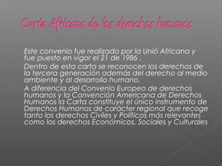  Este convenio fue realizado por la Unió Africana y
fue puesto en vigor el 21 de 1986 .
 Dentro de esta carta se reconocen los derechos de
la tercera generación además del derecho al medio
ambiente y al desarrollo humano.
 A diferencia del Convenio Europeo de derechos
humanos y la Convención Americana de Derechos
Humanos la Carta constituye el único instrumento de
Derechos Humanos de carácter regional que recoge
tanto los derechos Civiles y Políticos más relevantes
como los derechos Económicos, Sociales y Culturales
 