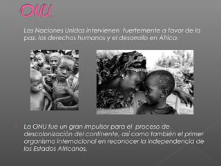  Las Naciones Unidas intervienen fuertemente a favor de la
paz, los derechos humanos y el desarrollo en África.
 La ONU fue un gran impulsor para el proceso de
descolonización del continente, así como también el primer
organismo internacional en reconocer la independencia de
los Estados Africanos.
 