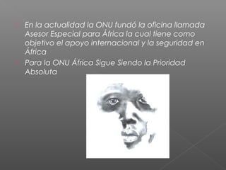  En la actualidad la ONU fundó la oficina llamada
Asesor Especial para África la cual tiene como
objetivo el apoyo internacional y la seguridad en
África
 Para la ONU África Sigue Siendo la Prioridad
Absoluta
 