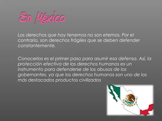  Los derechos que hoy tenemos no son eternos. Por el
contrario, son derechos frágiles que se deben defender
constantemente.
 Conocerlos es el primer paso para asumir esa defensa. Así, la
protección efectiva de los derechos humanos es un
instrumento para defenderse de los abusos de los
gobernantes, ya que los derechos humanos son uno de los
más destacados productos civilizados
 