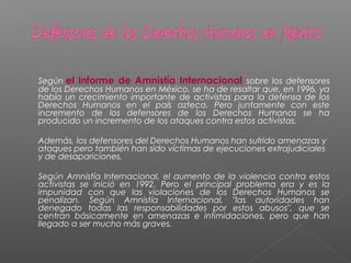  Según el informe de Amnistía Internacional sobre los defensores
de los Derechos Humanos en México, se ha de resaltar que, en 1996, ya
había un crecimiento importante de activistas para la defensa de los
Derechos Humanos en el país azteca. Pero juntamente con este
incremento de los defensores de los Derechos Humanos se ha
producido un incremento de los ataques contra estos activistas.
 Además, los defensores del Derechos Humanos han sufrido amenazas y
ataques pero también han sido víctimas de ejecuciones extrajudiciales
y de desapariciones.
 Según Amnistía Internacional, el aumento de la violencia contra estos
activistas se inició en 1992. Pero el principal problema era y es la
impunidad con que las violaciones de los Derechos Humanos se
penalizan. Según Amnistía Internacional, "las autoridades han
denegado todas las responsabilidades por estos abusos", que se
centran básicamente en amenazas e intimidaciones, pero que han
llegado a ser mucho más graves.
 