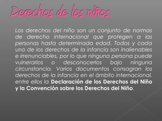 Los derechos del niño son un conjunto de normas
de derecho internacional que protegen a las
personas hasta determinada edad. Todos y cada
uno de los derechos de la infancia son inalienables
e irrenunciables, por lo que ninguna persona puede
vulnerarlos o desconocerlos bajo ninguna
circunstancia. Varios documentos consagran los
derechos de la infancia en el ámbito internacional,
entre ellos la Declaración de los Derechos del Niño
y la Convención sobre los Derechos del Niño.
 