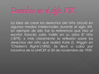  La idea de crear los derechos del niño circuló en
algunos medios intelectuales durante el siglo XIX.
Un ejemplo de ello fue la referencia que hizo el
escritor francés Jules Vallés en su obra El niño
(1879), y más claramente la reflexión sobre los
derechos del niño que realizó Kate D. Wiggin en
"Children's Rights"(1892). Se llevó a cabo por
iniciativa de la UNICEF el 20 de noviembre de 1959.
 