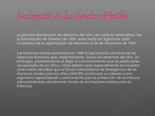  La primera declaración de derechos del niño, de carácter sistemática, fue
la Declaración de Ginebra de 1924, redactada por Eglantyne Jebb
fundadora de la organización de Naciones el 26 de diciembre de 1924.
 Las Naciones Unidas aprobaron en 1948 la Declaración Universal de los
Derechos Humanos que, implícitamente, incluía los derechos del niño, sin
embargo, posteriormente se llegó al convencimiento que las particulares
necesidades de los niños y niñas debían estar especialmente enunciados
antes había decidido que el Fondo Internacional de Emergencia de las
Naciones Unidas para los niños (UNICEF) continuara sus labores como
organismo especializado y permanente para la protección de la infancia
(denominándolo oficialmente Fondo de las Naciones Unidas para la
Infancia).
 