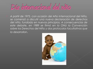  A partir de 1975, con ocasión del Año Internacional del Niño,
se comenzó a discutir una nueva declaración de derechos
del niño, fundada en nuevos principios. A consecuencias de
este debate, en 1989 se firmó en la ONU la Convención
sobre los Derechos del Niño y dos protocolos facultativos que
la desarrollan.
 